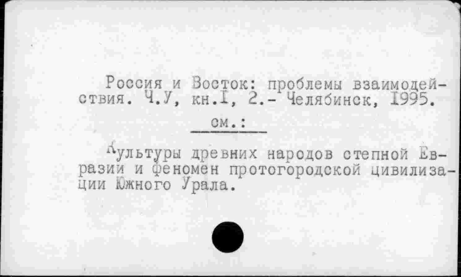 ﻿Россия и Восток: проблемы взаимодействия. Ч.У, KH.I, 2.- Челябинск, 1995.
см. :
Лультуры древних народов степной Евразии и феномен протогородской цивилизации Южного Урала.